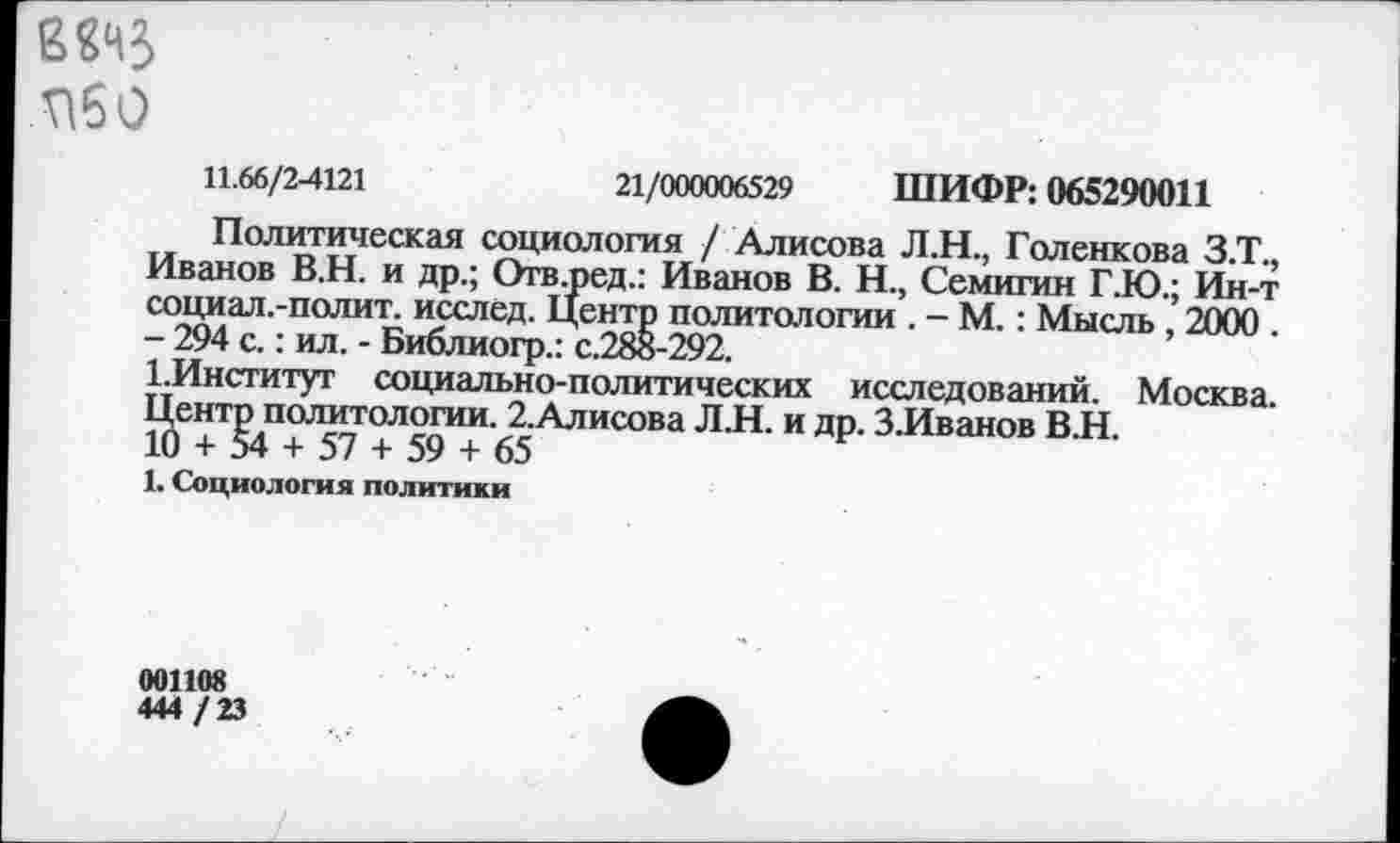 ﻿П60
11.66/2-4121	21/000006529 ШИФР: 065290011
Политическая социология / Алисова Л.Н., Голенкова З.Т., Иванов В.Н. и др.; Отв.ред.: Иванов В. Н., Семигин Г.Ю.; Ин-т социал.-полит. исслед. Центр политологии . - М.: Мысль , 2000 . - 294 с.: ил. - Библиогр.: с.28в-292.
1.Институт социально-политических исследований. Москва. Центр политологии. 2.Алисова ЛЛ. и др. З.Иванов В.Н.
10 + 54 + 57 + 59 + 65
1. Социология политики
001108
444 /23